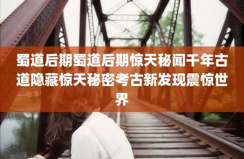 蜀道后期蜀道后期惊天秘闻千年古道隐藏惊天秘密考古新发现震惊世界