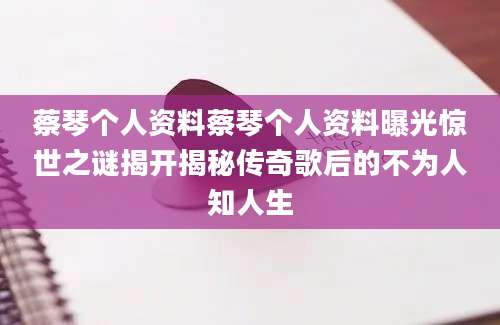 蔡琴个人资料蔡琴个人资料曝光惊世之谜揭开揭秘传奇歌后的不为人知人生