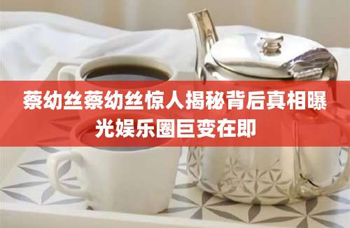 蔡幼丝蔡幼丝惊人揭秘背后真相曝光娱乐圈巨变在即