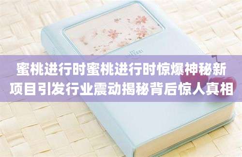 蜜桃进行时蜜桃进行时惊爆神秘新项目引发行业震动揭秘背后惊人真相