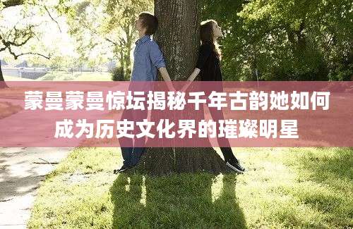 蒙曼蒙曼惊坛揭秘千年古韵她如何成为历史文化界的璀璨明星