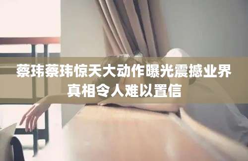 蔡玮蔡玮惊天大动作曝光震撼业界真相令人难以置信