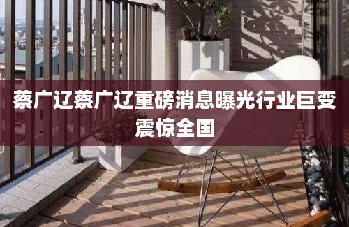 蔡广辽蔡广辽重磅消息曝光行业巨变震惊全国