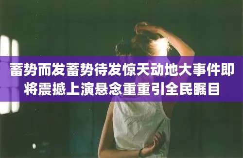 蓄势而发蓄势待发惊天动地大事件即将震撼上演悬念重重引全民瞩目