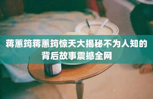 蒋蕙筠蒋蕙筠惊天大揭秘不为人知的背后故事震撼全网