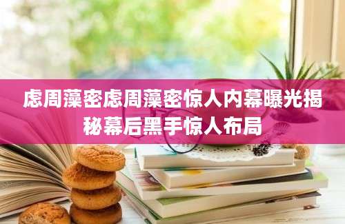 虑周藻密虑周藻密惊人内幕曝光揭秘幕后黑手惊人布局