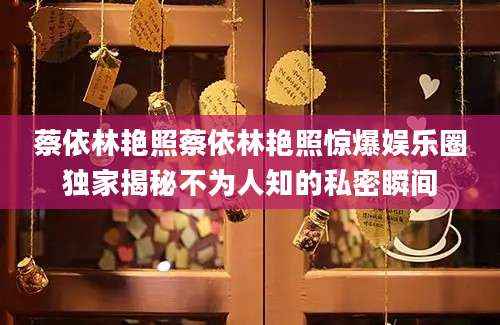 蔡依林艳照蔡依林艳照惊爆娱乐圈独家揭秘不为人知的私密瞬间
