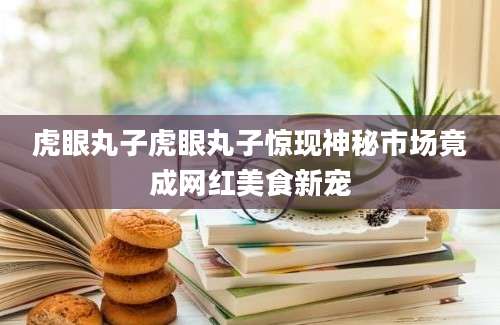 虎眼丸子虎眼丸子惊现神秘市场竟成网红美食新宠