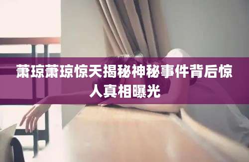 萧琼萧琼惊天揭秘神秘事件背后惊人真相曝光
