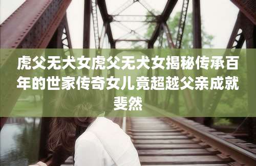 虎父无犬女虎父无犬女揭秘传承百年的世家传奇女儿竟超越父亲成就斐然