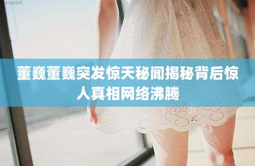 董巍董巍突发惊天秘闻揭秘背后惊人真相网络沸腾