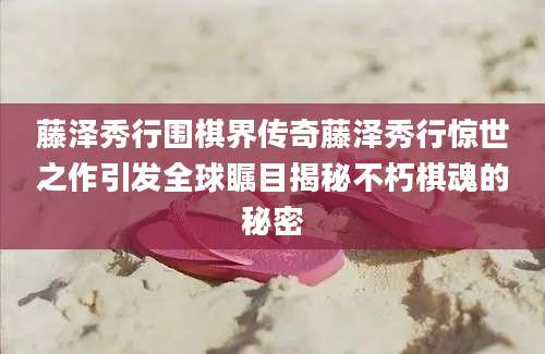 藤泽秀行围棋界传奇藤泽秀行惊世之作引发全球瞩目揭秘不朽棋魂的秘密