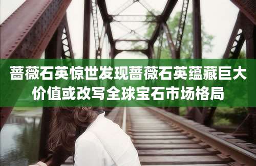 蔷薇石英惊世发现蔷薇石英蕴藏巨大价值或改写全球宝石市场格局