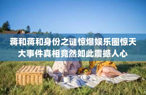 蒋和蒋和身份之谜惊爆娱乐圈惊天大事件真相竟然如此震撼人心