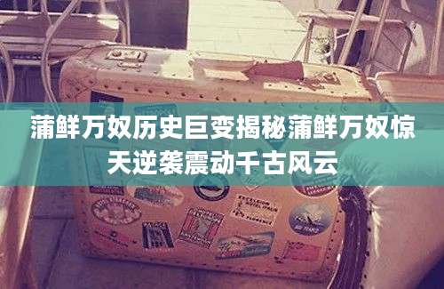 蒲鲜万奴历史巨变揭秘蒲鲜万奴惊天逆袭震动千古风云