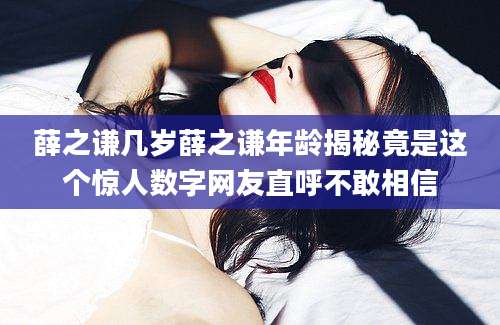 薛之谦几岁薛之谦年龄揭秘竟是这个惊人数字网友直呼不敢相信