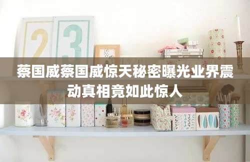 蔡国威蔡国威惊天秘密曝光业界震动真相竟如此惊人