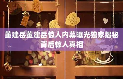 董建岳董建岳惊人内幕曝光独家揭秘背后惊人真相