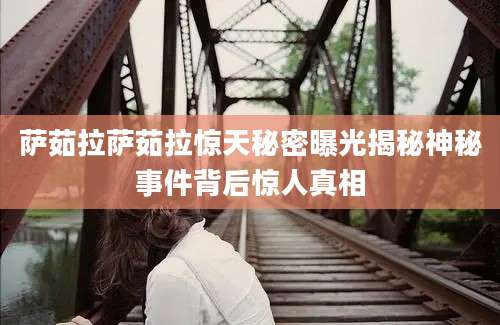 萨茹拉萨茹拉惊天秘密曝光揭秘神秘事件背后惊人真相