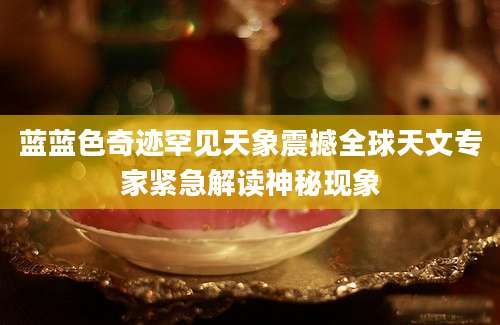 蓝蓝色奇迹罕见天象震撼全球天文专家紧急解读神秘现象