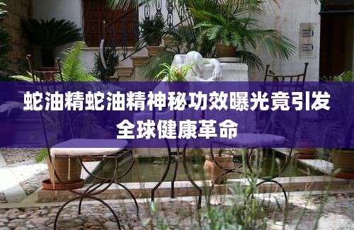 蛇油精蛇油精神秘功效曝光竟引发全球健康革命