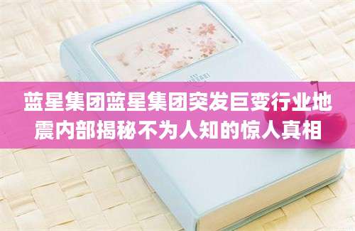 蓝星集团蓝星集团突发巨变行业地震内部揭秘不为人知的惊人真相
