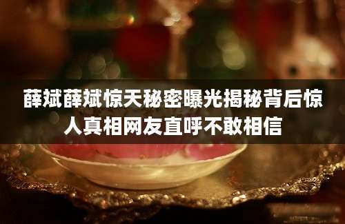 薛斌薛斌惊天秘密曝光揭秘背后惊人真相网友直呼不敢相信