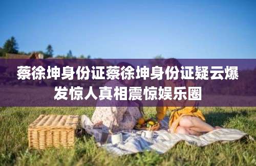 蔡徐坤身份证蔡徐坤身份证疑云爆发惊人真相震惊娱乐圈