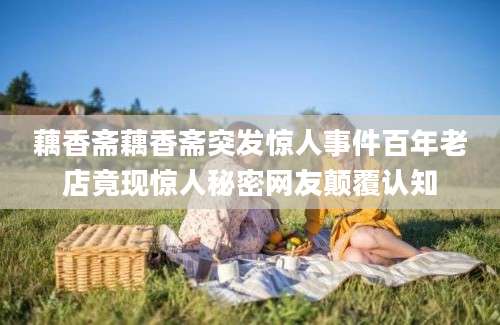 藕香斋藕香斋突发惊人事件百年老店竟现惊人秘密网友颠覆认知