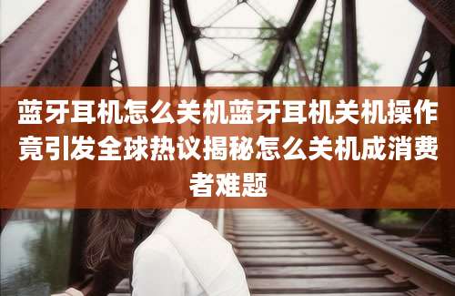 蓝牙耳机怎么关机蓝牙耳机关机操作竟引发全球热议揭秘怎么关机成消费者难题