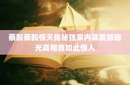 蔡毅蔡毅惊天揭秘独家内幕震撼曝光真相竟如此惊人