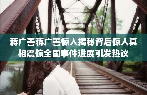 蒋广善蒋广善惊人揭秘背后惊人真相震惊全国事件进展引发热议