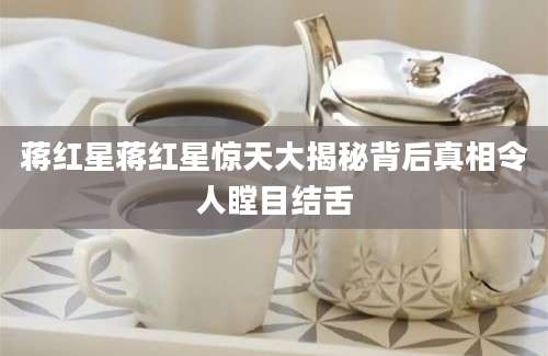 蒋红星蒋红星惊天大揭秘背后真相令人瞠目结舌