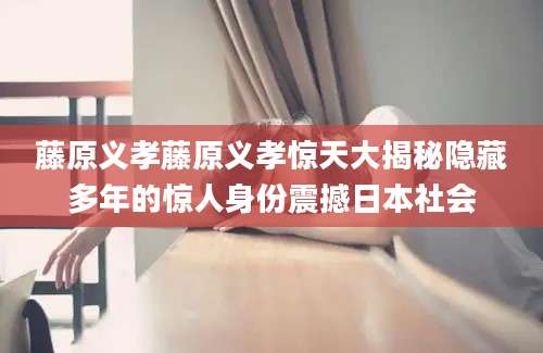 藤原义孝藤原义孝惊天大揭秘隐藏多年的惊人身份震撼日本社会