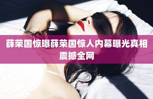 薛荣国惊曝薛荣国惊人内幕曝光真相震撼全网