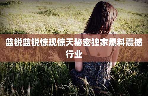 蓝锐蓝锐惊现惊天秘密独家爆料震撼行业
