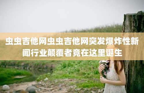 虫虫吉他网虫虫吉他网突发爆炸性新闻行业颠覆者竟在这里诞生
