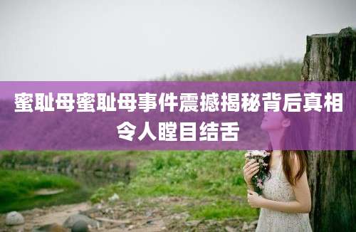 蜜耻母蜜耻母事件震撼揭秘背后真相令人瞠目结舌