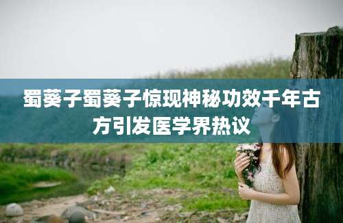 蜀葵子蜀葵子惊现神秘功效千年古方引发医学界热议