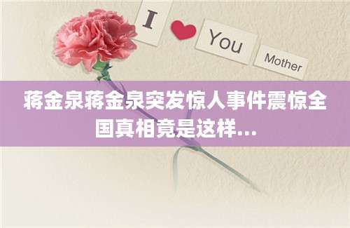 蒋金泉蒋金泉突发惊人事件震惊全国真相竟是这样...