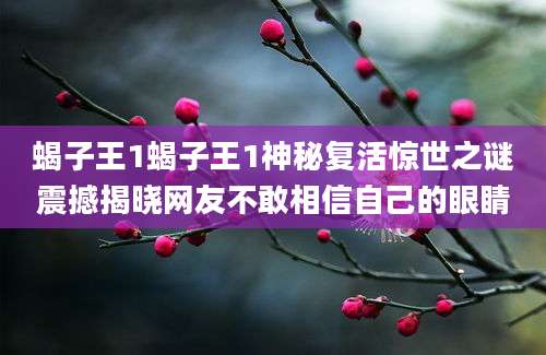 蝎子王1蝎子王1神秘复活惊世之谜震撼揭晓网友不敢相信自己的眼睛