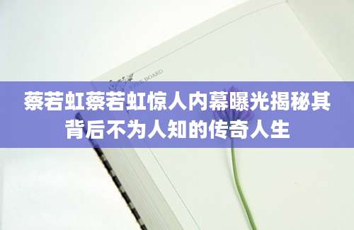 蔡若虹蔡若虹惊人内幕曝光揭秘其背后不为人知的传奇人生