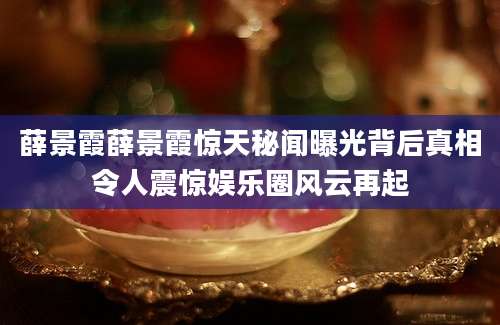 薛景霞薛景霞惊天秘闻曝光背后真相令人震惊娱乐圈风云再起