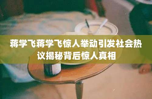蒋学飞蒋学飞惊人举动引发社会热议揭秘背后惊人真相