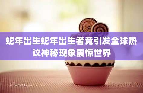 蛇年出生蛇年出生者竟引发全球热议神秘现象震惊世界