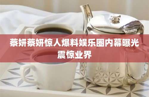 蔡妍蔡妍惊人爆料娱乐圈内幕曝光震惊业界