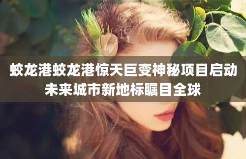 蛟龙港蛟龙港惊天巨变神秘项目启动未来城市新地标瞩目全球