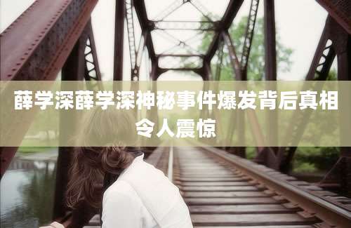 薛学深薛学深神秘事件爆发背后真相令人震惊