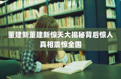 董建新董建新惊天大揭秘背后惊人真相震惊全国