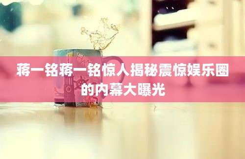蒋一铭蒋一铭惊人揭秘震惊娱乐圈的内幕大曝光